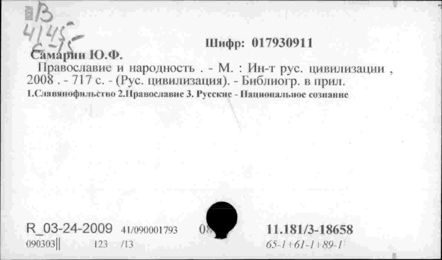 ﻿Шифр: 017930911
1 !равославие и народность . - М. : Ин-т рус. цивилизации 2008 . - 717 с. - (Рус. цивилизация). - Библиогр. в прил.
■ .Славянофильство 2.1|равославис 3. Русские - Национальное сознание
R_03-24-2009 41/090001793
090303Ц	123 /13
11.181/3-18658
65-1+61-1 \89-Г